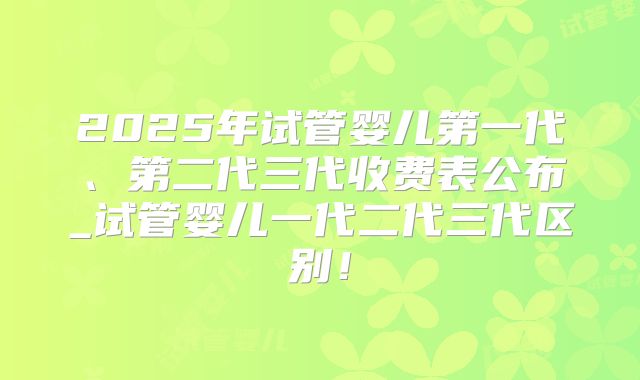 2025年试管婴儿第一代、第二代三代收费表公布_试管婴儿一代二代三代区别！