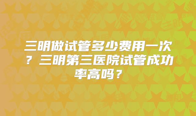 三明做试管多少费用一次?三明第三医院试管成功率高吗?