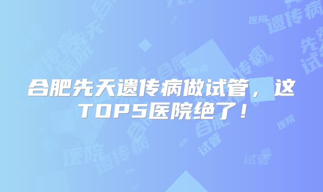合肥先天遗传病做试管，这TOP5医院绝了！