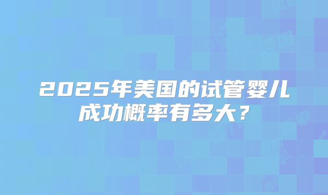 2025年美国的试管婴儿成功概率有多大？