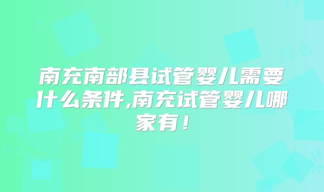 南充南部县试管婴儿需要什么条件,南充试管婴儿哪家有!