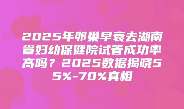 2025年卵巢早衰去湖南省妇幼保健院试管成功率高吗？2025数据揭晓55%-70%真相