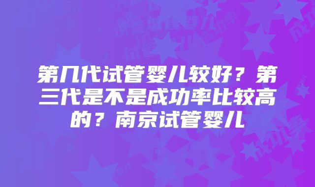 第几代试管婴儿较好?第三代是不是成功率比较高的?南京试管婴儿