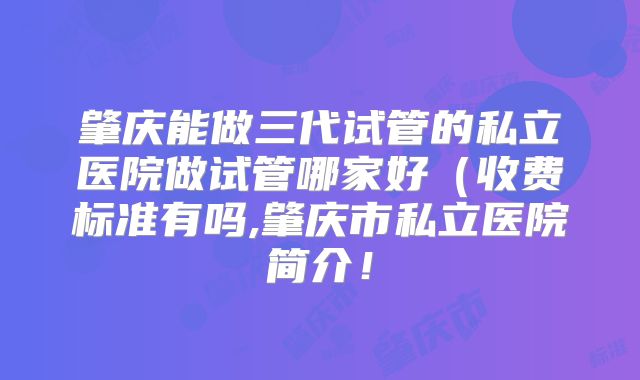 肇庆能做三代试管的私立医院做试管哪家好(收费标准有吗,肇庆市私立医院简介!