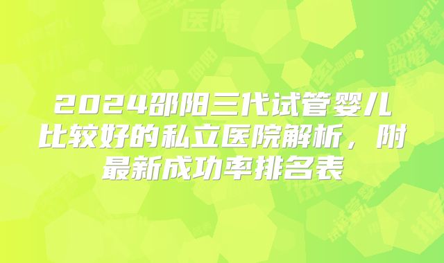 2024邵阳三代试管婴儿比较好的私立医院解析，附最新成功率排名表