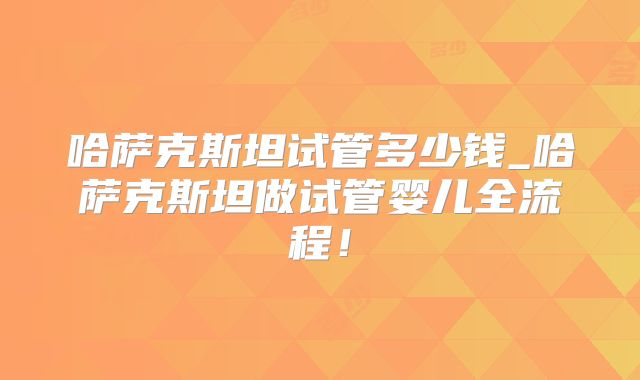 哈萨克斯坦试管多少钱_哈萨克斯坦做试管婴儿全流程！