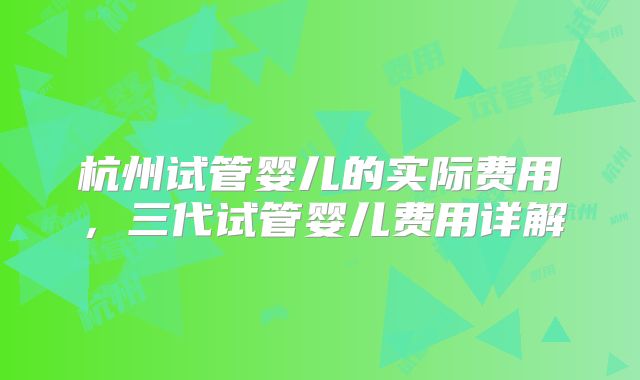 杭州试管婴儿的实际费用，三代试管婴儿费用详解