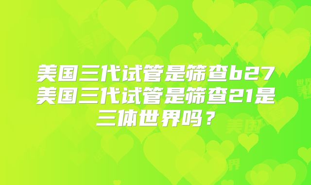 美国三代试管是筛查b27美国三代试管是筛查21是三体世界吗?