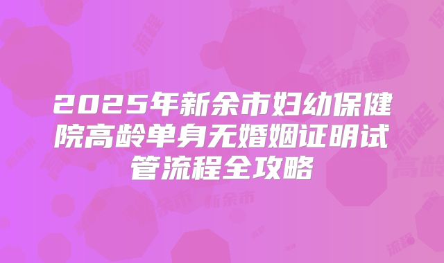 2025年新余市妇幼保健院高龄单身无婚姻证明试管流程全攻略