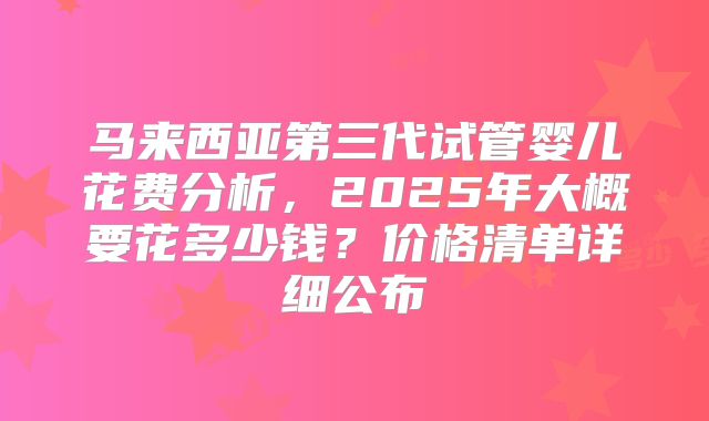 马来西亚第三代试管婴儿花费分析，2025年大概要花多少钱？价格清单详细公布
