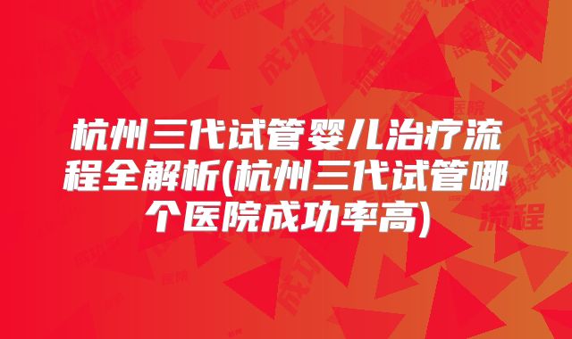 杭州三代试管婴儿治疗流程全解析(杭州三代试管哪个医院成功率高)