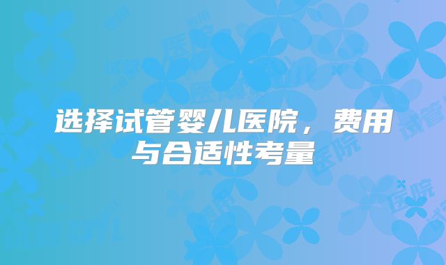 选择试管婴儿医院，费用与合适性考量