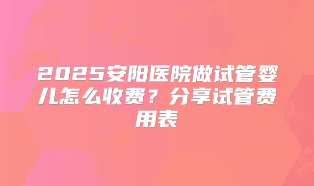 2025安阳医院做试管婴儿怎么收费?分享试管费用表