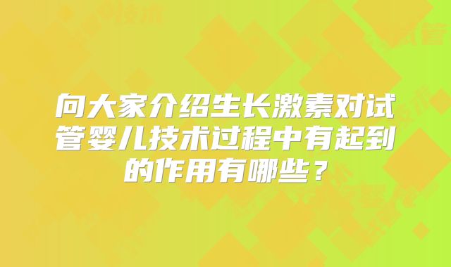 向大家介绍生长激素对试管婴儿技术过程中有起到的作用有哪些？