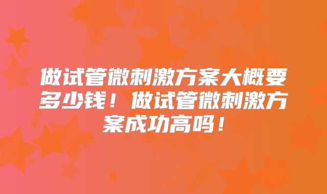 做试管微刺激方案大概要多少钱!做试管微刺激方案成功高吗!