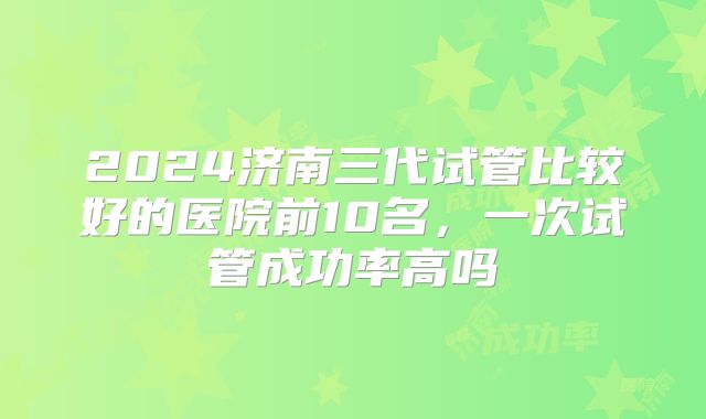 2024济南三代试管比较好的医院前10名，一次试管成功率高吗
