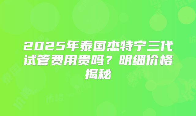 2025年泰国杰特宁三代试管费用贵吗?明细价格揭秘