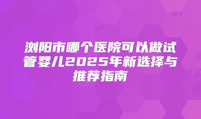 浏阳市哪个医院可以做试管婴儿2025年新选择与推荐指南