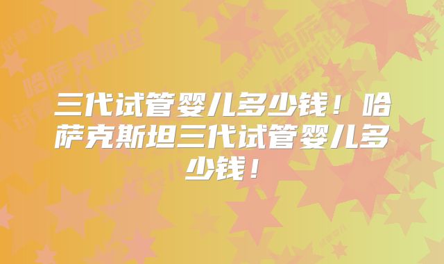 三代试管婴儿多少钱！哈萨克斯坦三代试管婴儿多少钱！