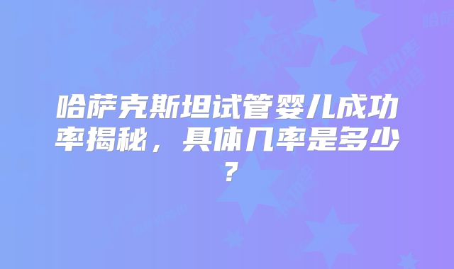 哈萨克斯坦试管婴儿成功率揭秘，具体几率是多少？