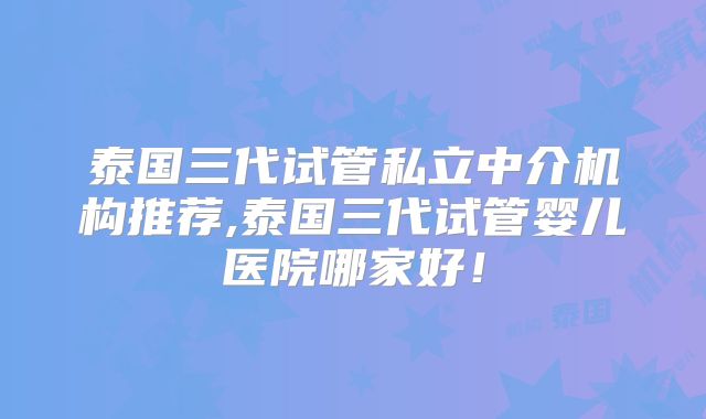 泰国三代试管私立中介机构推荐,泰国三代试管婴儿医院哪家好！