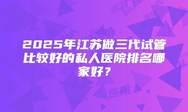 2025年江苏做三代试管比较好的私人医院排名哪家好?