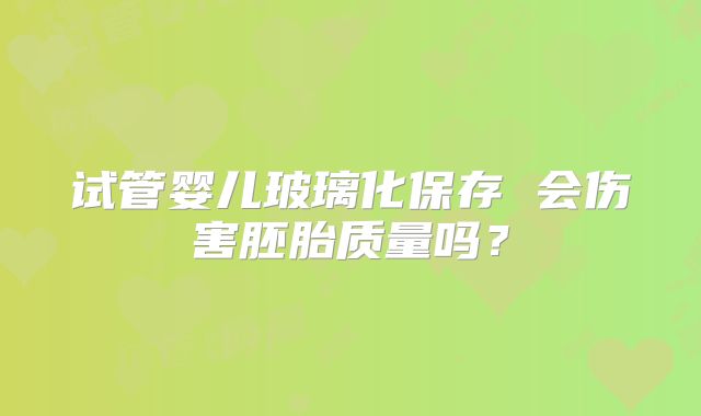 试管婴儿玻璃化保存 会伤害胚胎质量吗？