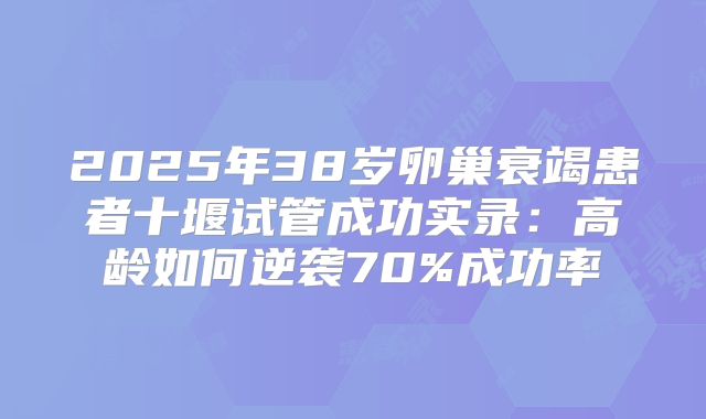 2025年38岁卵巢衰竭患者十堰试管成功实录：高龄如何逆袭70%成功率