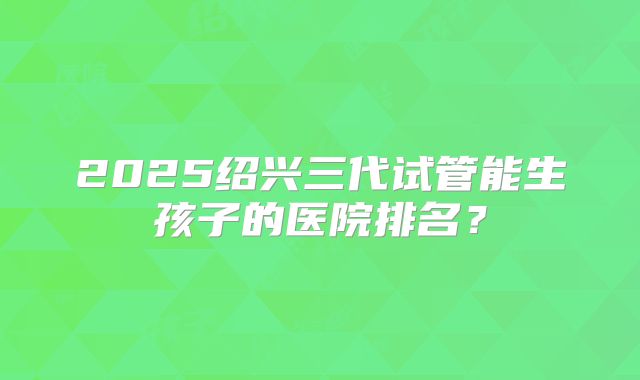 2025绍兴三代试管能生孩子的医院排名?