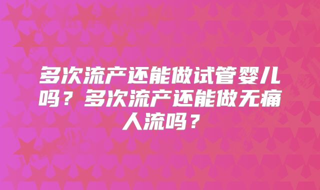 多次流产还能做试管婴儿吗?多次流产还能做无痛人流吗?