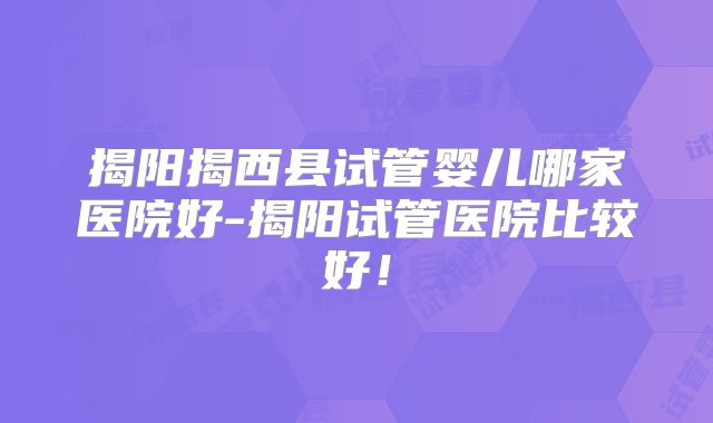 揭阳揭西县试管婴儿哪家医院好-揭阳试管医院比较好!