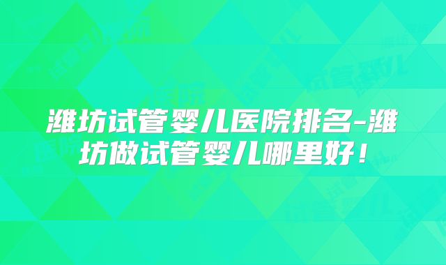 潍坊试管婴儿医院排名-潍坊做试管婴儿哪里好！