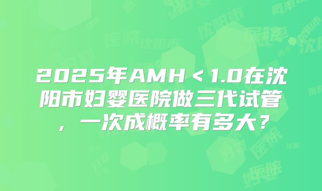 2025年AMH＜1.0在沈阳市妇婴医院做三代试管，一次成概率有多大？