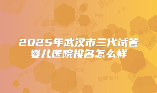2025年武汉市三代试管婴儿医院排名怎么样