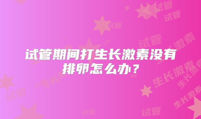 试管期间打生长激素没有排卵怎么办?