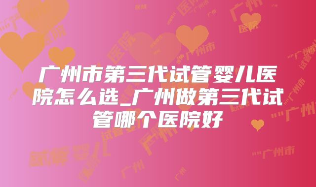 广州市第三代试管婴儿医院怎么选_广州做第三代试管哪个医院好