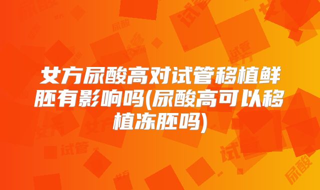 女方尿酸高对试管移植鲜胚有影响吗(尿酸高可以移植冻胚吗)