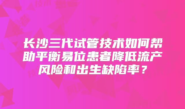 长沙三代试管技术如何帮助平衡易位患者降低流产风险和出生缺陷率？