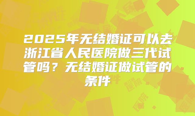 2025年无结婚证可以去浙江省人民医院做三代试管吗?无结婚证做试管的条件