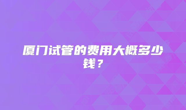 厦门试管的费用大概多少钱？