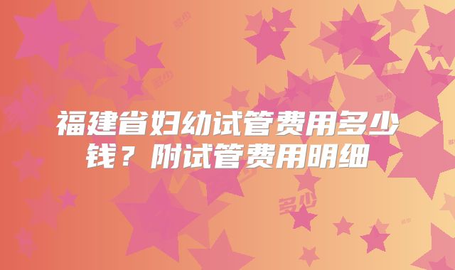 福建省妇幼试管费用多少钱？附试管费用明细