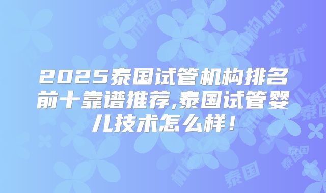 2025泰国试管机构排名前十靠谱推荐,泰国试管婴儿技术怎么样！