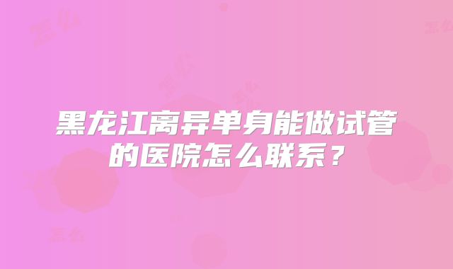 黑龙江离异单身能做试管的医院怎么联系？
