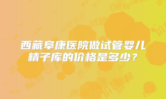 西藏阜康医院做试管婴儿精子库的价格是多少？