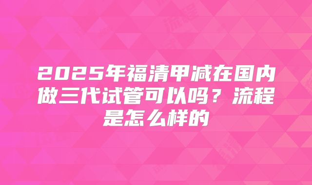 2025年福清甲减在国内做三代试管可以吗？流程是怎么样的