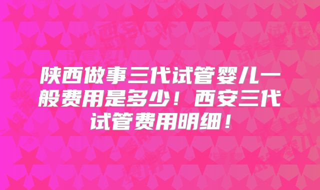 陕西做事三代试管婴儿一般费用是多少！西安三代试管费用明细！