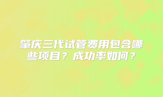 肇庆三代试管费用包含哪些项目？成功率如何？
