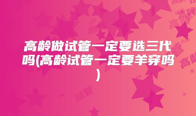 高龄做试管一定要选三代吗(高龄试管一定要羊穿吗)