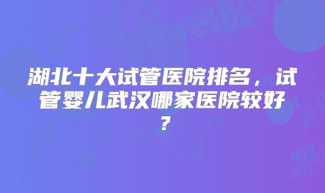 湖北十大试管医院排名,试管婴儿武汉哪家医院较好?