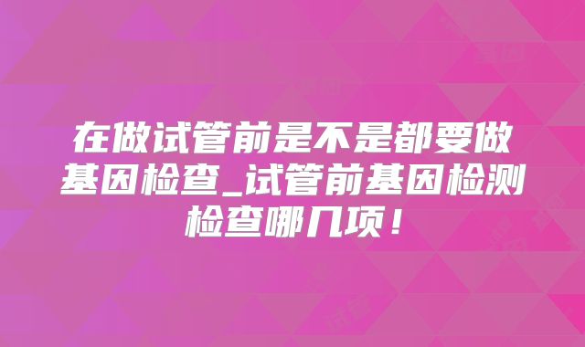在做试管前是不是都要做基因检查_试管前基因检测检查哪几项！
